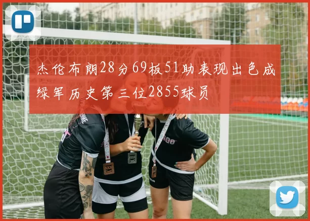 杰伦布朗28分69板51助表现出色成绿军历史第三位2855球员