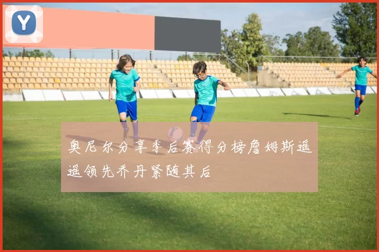 奥尼尔分享季后赛得分榜詹姆斯遥遥领先乔丹紧随其后