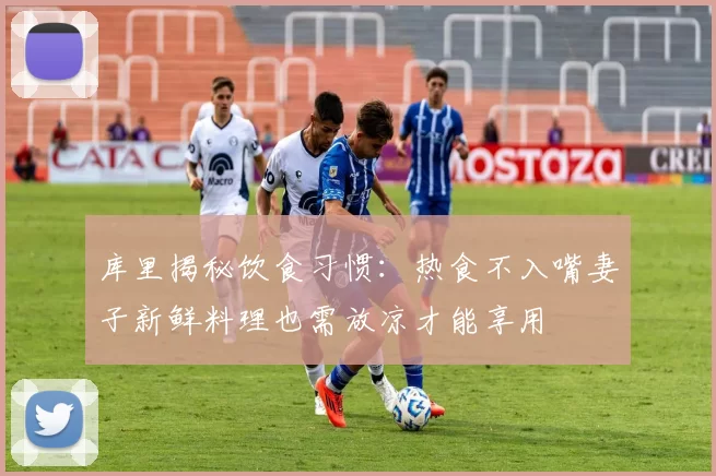 库里揭秘饮食习惯：热食不入嘴妻子新鲜料理也需放凉才能享用