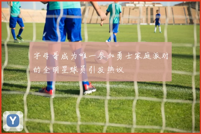 字母哥成为唯一参加勇士家庭派对的全明星球员引发热议