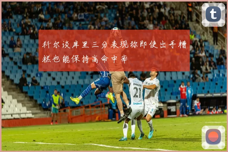 科尔谈库里三分表现称即使出手糟糕也能保持高命中率