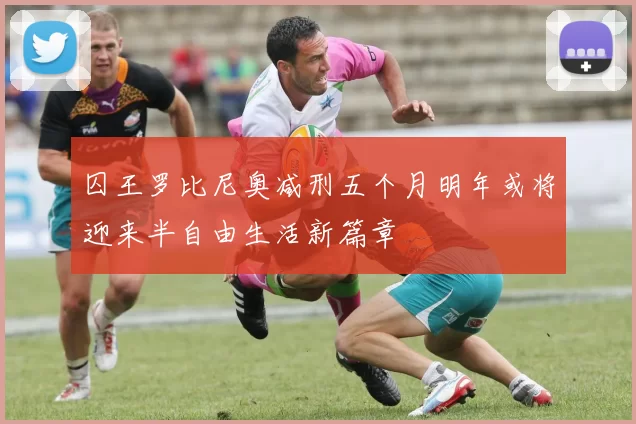 囚王罗比尼奥减刑五个月明年或将迎来半自由生活新篇章