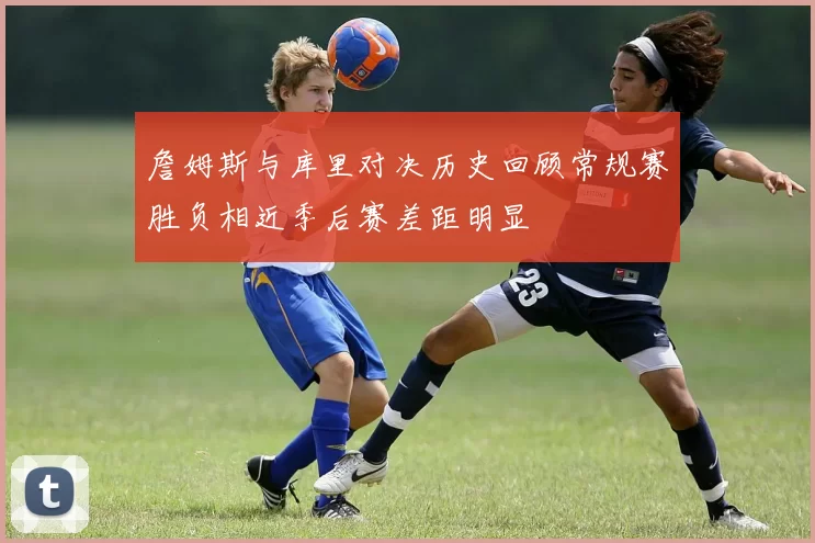 詹姆斯与库里对决历史回顾常规赛胜负相近季后赛差距明显