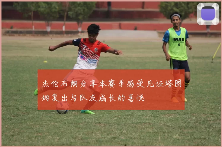 杰伦布朗分享本赛季感受见证塔图姆复出与队友成长的喜悦