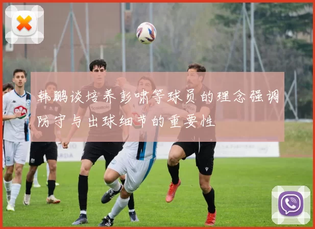 韩鹏谈培养彭啸等球员的理念强调防守与出球细节的重要性