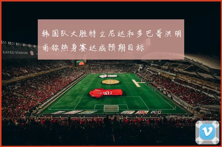 韩国队大胜特立尼达和多巴哥洪明甫称热身赛达成预期目标