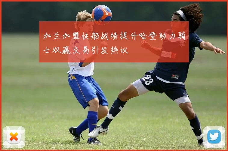 加兰加盟快船战绩提升哈登助力骑士双赢交易引发热议